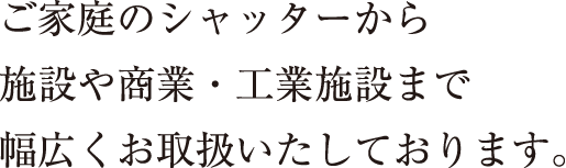 ご家庭のシャッターから施設や商業・工業施設まで幅広くお取扱いたしております。